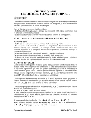 CHAPITRE QUATRE
           L’EQUILIBRE SUR LE MARCHE DU TRAVAIL
INTRODUCTION

Le marché du travail est ce marché particulier où s’échangent une offre de travail émanant des
ménages salariés et une demande de travail émanant des entreprises, et où se déterminent les
niveaux d’équilibre du taux de salaire et de l’emploi.

Dans ce chapitre, nous faisons deux hypothèses :
H1 : Le travail est homogène, c'est-à-dire que tous les salariés ont la même qualification, et de
ce fait ils ont le même taux de salaire.
H2 : Le stock de capital est constant c'est-à-dire que nous sommes en courte période.

SECTION I – L’APPROCHE CLASSIQUE DU MARCHE DU TRAVAIL

A) HYPOTHESES
H1 : L’économie est en concurrence parfaite et l’information est parfaite.
H2 : Les agents sont rationnels et adoptent un comportement de maximisation de leurs
fonctions objectif sous contrainte. Les ménages salariés maximisent leur utilité sous
contrainte budgétaire, et les entreprises maximisent leur profit sous la contrainte technique de
la fonction de production.
H3 : Les travailleurs se font concurrence entre eux. Il n’ya pas de syndicats.
H4 : Les travailleurs raisonnent en terme de pouvoir d’achat (salaire réel).
H5 : Les prix et le taux de salaire sont parfaitement flexibles à la hausse comme à la baisse et
les agents adaptent leur comportement aux variations du taux de salaire réel

B) L’OFFRE DE TRAVAIL
L’offre de travail est la quantité de travail que les ménages salariés sont disposés à offrir à un
moment donné. Pour comprendre les déterminants de cette offre de travail, nous considérons
un travailleur représentatif qui offre une quantité de travail pour avoir en contrepartie un
salaire monétaire qui lui servira à financer principalement ses dépenses de consommation. Ce
ménage dispose, par période, d’un temps maximum, égal à L , qu’il cherche à répartir entre
travail (Lo) et loisir (L) dans le but de maximiser son utilité totale.

Le loisir procure directement une satisfaction, et le travail procure un salaire qui permet de
financer des biens de consommation qui procurent une satisfaction. Ainsi la fonction d’utilité
sera : U = U(C , L) (avec C : la quantité de biens à consommer).

L’objet de ce paragraphe est de trouver la combinaison (C* , L *) qui maximise cette fonction
d’utilité sous contrainte budgétaire.
Soit P : le NGP et w : le taux de salaire nominal.
Si nous supposons que ce ménage dépense la totalité de son revenu d’une période pour la
consommation de la même période, c'est-à-dire que l’épargne est nulle, la contrainte
budgétaire sera :wLo – PC = 0

Si nous posons la fonction d’utilité : U = α Log C + β Log L avec L = Lo + L
Alors l’utilité est maximale lorsque : Z = α Log C + β Log L + λ(wLo – PC) est maximum.
⇔ Z = α Log C + β Log L + λ(w L – wL – PC) est maximum.


Cours de Macroéconomie                        - 39 -                    KHEMAKHEM Jamel
 