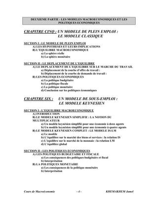 DEUXIEME PARTIE : LES MODELES MACROECONOMIQUES ET LES
                    POLITIQUES ECONOMIQUES


CHAPITRE CINQ : UN MODELE DE PLEIN EMPLOI :
                LE MODELE CLASSIQUE
SECTION I : LE MODELE DE PLEIN EMPLOI
     A) LES HYPOTHESES ET LEURS IMPLICATIONS
     B) L’EQUILIBRE MACROECONOMIQUE
            a) La sphère réelle
            b) La sphère monétaire

SECTION II : LE DEPLACEMENT DE L’EQUILIBRE
     A) LE DEPLACEMENT DE L’EQUILIBRE SUR LE MARCHE DU TRAVAIL
           a) Déplacement de la courbe d’offre de travail :
           b) Déplacement de la courbe de demande de travail :
     B) LES POLITIQUES ECONOMIQUES
           a) La politique budgétaire
           b) La politique fiscale
           c) La politique monétaire
           d) Conclusion sur les politiques économiques

CHAPITRE SIX :            UN MODELE DE SOUS-EMPLOI :
                          LE MODELE KEYNESIEN
SECTION I : L’EQUILIBRE MACROECONOMIQUE
     A) INTRODUCTION
     B) LE MODELE KEYNESIEN SIMPLIFIE : LA NOTION DU
     MULTIPLICATEUR
            a) Un modèle keynésien simplifié pour une économie à deux agents
            b) Un modèle keynésien simplifié pour une économie à quatre agents
     B) LE MODELE KEYNESIEN COMPLET : LE MODELE IS-LM
            a) Le modèle
            b) L’équilibre sur le marché des biens et services : la relation IS
            c) L’équilibre sur le marché de la monnaie : la relation LM
            d) L’équilibre global

SECTION II : LES POLITIQUES ECONOMIQUES
     A) LES POLITIQUES BUDGETAIRE ET FISCALE
           a) Les conséquences des politiques budgétaire et fiscal
           b) Interprétation
     B) LA POLITIQUES MONETAIRE
           a) Les conséquences de la politique monétaire
           b) Interprétation




Cours de Macroéconomie                   -4-                    KHEMAKHEM Jamel
 