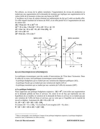 Par ailleurs, au niveau de la sphère monétaire, l’augmentation du niveau de production se
traduit par une augmentation de la demande de monnaie qui implique une augmentation de la
valeur réelle de la monnaie et donc par une baisse du NGP.
L’incidence sur le taux de salaire nominal est indéterminée du fait qu’il subit un double effet.
Un effet négatif résultant de la baisse du NGP, et un effet positif lié à l’augmentation du taux
de salaire réel.
ΔK > 0 ou ΔA > 0 ⇒ ΔLd > 0
ΔLd > 0 ⇒ Δwr > 0 et ΔL* > 0 ⇒ ΔY > 0 ⇒ Δr < 0
ΔY > 0 et Δr < 0 ⇒ ΔC > 0 , ΔI > 0 et ΔMp > 0
ΔY > 0 ⇒ ΔP < 0
ΔP < 0 et Δwr > 0 ⇒ Δw ?

                                Sphère réelle                                        Sphère monétaire
                                                      Lo                      w
                                       wr
                                      wr*’                       Ld’                                w=f(P)
                                      wr*                                   w*=
                                                                 Ld         w*’
      Y
     A0
     h                                          L* L*’            L           Y                            P
                                Yo’   Y
                                      Y*’
                                                                                                    P=f(Y)
                                Yo                              Y=f(L)
                                       Y*
                           Yd

                              A0                L* L*’            L                     P*’ P*            P
              r*’     r*               r
                             a+b

B) LES POLITIQUES ECONOMIQUES

Les politiques économiques sont des modes d’interventions de l’Etat dans l’économie. Dans
le cadre de ce cours, trois politiques économiques seront étudiées :
- la politique budgétaire qui se traduit par une variation des dépenses publiques (ΔG),
- la politique fiscale qui se traduit par une variation de impôts (ΔT) et
- la politique monétaire qui se traduit par une variation de l’offre de monnaie (ΔMo).

a) La politique budgétaire
Nous supposons une politique budgétaire expansive : ΔG > 016, c'est-à-dire une augmentation
de la demande globale de bien et services. Or, selon la loi de Say qui représente une des
hypothèses de ce modèle, la variation de la demande de biens et services ne se traduit pas par
une variation de l’offre de biens et services, qui ne varie que si l’équilibre sur le marché de
travail se déplace. Autrement dit, ΔG > 0 ⇒ ΔY = 0
Or, ΔY = ΔC + ΔI + ΔG + ΔX - ΔMp
Et comme ΔY = 0 ⇒ ΔMp = 0, et comme X est exogène (ΔX = 0), alors :
0 = ΔC + ΔG + ΔI ⇔ ΔG = -(ΔC +ΔI)



16
   Dans ce paragraphe, nous étudierons l’impact d’une politique budgétaire expansive, la politique budgétaire
restrictive aura, évidemment, les effets inverses.

Cours de Macroéconomie                               - 52 -                         KHEMAKHEM Jamel
 