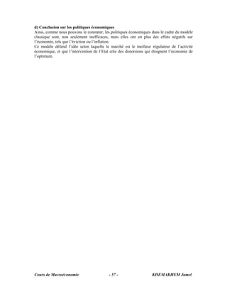 d) Conclusion sur les politiques économiques
Ainsi, comme nous pouvons le constater, les politiques économiques dans le cadre du modèle
classique sont, non seulement inefficaces, mais elles ont en plus des effets négatifs sur
l’économie, tels que l’éviction ou l’inflation.
Ce modèle défend l’idée selon laquelle le marché est le meilleur régulateur de l’activité
économique, et que l’intervention de l’Etat crée des distorsions qui éloignent l’économie de
l’optimum.




Cours de Macroéconomie                     - 57 -                   KHEMAKHEM Jamel
 
