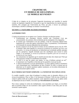 CHAPITRE SIX
                            UN MODELE DE SOUS-EMPLOI :
                               LE MODELE KEYNESIEN


L’objet de ce chapitre est de présenter l’approche keynésienne qui considère le marché
comme un régulateur imparfait de l’économie et que les imperfections du marché peuvent,
toutefois, être corrigées par l’intervention de l’Etat, qui peut, à travers ses politiques
économiques, résorber le chômage ou stimuler l’investissement.

SECTION I : L’EQUILIBRE MACROECONOMIQUE

A) INTRODUCTION

L’analyse keynésienne est en rupture avec l’analyse classique sur plusieurs points :
       Contrairement aux classiques, Keynes soutient que l’économie n’est pas
       concurrentielle. Au contraire, elle est dominée par les monopoles et les oligopoles.
       Il soutient que l’information n’est pas parfaite. L’état de l’économie dépend donc
       largement de la vision des agents concernant le futur. La production, l’investissement
       et la demande de monnaie dépendent des anticipations.
       Keynes conteste la loi de Say dont les limites ont été confirmées par la crise de 1929.
       Il soutient l’idée selon laquelle les entreprises produisent les quantités qui leurs sont
       demandées. Le niveau de production est déterminé par la demande globale anticipée
       par les entreprises, laquelle demande peut être insuffisante pour assurer le plein
       emploi. C’est pourquoi, le niveau de production d’équilibre peut être un niveau de
       production de sous emploi.
       Les mécanismes de régulation par le marché peuvent donc être relayés par l’Etat qui
       intervient pour corriger les insuffisances du marché.
       Le NGP et le taux de salaire sont rigides. Le taux d’inflation anticipé est nul17.
       L’ajustement vers l’équilibre se fait donc par les quantités et non par les prix.
       L’analyse keynésienne n’est pas dichotomique. Les deux sphères (réelle et monétaire)
       vont communiquer par l’intermédiaire du taux d’intérêt. En effet, ce dernier qui est
       déterminé sur le marché monétaire (sphère monétaire), est lui-même déterminant de
       l’investissement (sphère réelle).

B) LE MODELE KEYNESIEN SIMPLIFIE : LA NOTION DU MULTIPLICATEUR

Ce modèle simplifié a pour objet d’expliquer la relation entre la demande effective et le
niveau de production. Pour ce faire, il est nécessaire d’éliminer l’effet du taux d’intérêt en
isolant la sphère réelle de la sphère monétaire. Cette séparation suppose que la sphère réelle
ne dépend pas du taux d’intérêt, c'est-à-dire que l’investissement est autonome.

Pour mieux explique la notion du multiplicateur, nous procédons par étapes, en travaillant
dans un premier temps sur une économie à deux agents (fermée et sans état), puis sur une
économie à quatre agents.


17
     Dans ce chapitre nous supposons que le NGP est constant et égal à l’unité.

Cours de Macroéconomie                                 - 58 -                     KHEMAKHEM Jamel
 