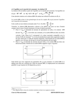 c) L’équilibre sur le marché de la monnaie : la relation LM
La relation LM est établie à partir de l’équilibre sur le marché de la monnaie. Cet équilibre est
            o     d                            19             (M o − B ) + gr
tel que : M = M       ⇔ M0 = k Y + B – g r
                              o
                                                    ⇔ YLM =       0

                                                                     k
Cette dernière relation est la relation LM. Elle admet une infinité de solution en (Y, r).

La courbe LM est donc le lieu géométrique de tous les couples (Y, r) qui assurent l’équilibre
sur le marché de la monnaie.
                                                                  dY g
Cette courbe est une relation croissante entre Y et r. En effet :   = 〉0
                                                                  dr k
Toutefois, la relation LM déterminée ci-dessus n’est définie que pour un taux d’intérêt
compris entre le taux d’intérêt minimum et le taux d’intérêt maximum.
        Pour r > rmax la demande de monnaie de spéculation est nulle, et la relation LM
                         Mo
        devient : YLM = 0 , c'est-à-dire une constante, et la courbe LM sera donc une droite
                          k
        verticale. Cette valeur de Y correspond à la valeur maximale compatible avec le
        niveau d’offre de monnaie20. Le niveau de production ne peut donc augmenter en deçà
        de cette valeur que si l’offre de monnaie augmente. Cette branche de la courbe LM est
        appelée zone classique du fait que le niveau de production devient rigide.
        Pour r = rmin la demande de monnaie devient infini, et la courbe LM sera donc une
        droite horizontale. branche de la courbe LM est appelée trappe à liquidité.

                                r
                                                                      LM
                              rmax



                              rmin

                                                                   Mo0
                                                                                    Y
                                                                   k


Etant donné que nous supposons les paramètres (B, g et k) constants, la courbe LM ne se
déplace que suite aux variations de l’offre de monnaie (Mo). Ce déplacement est évidemment
parallèle vu que la pente de LM dépend de g et de k.



                             r
                           rmax
                                                LM                LM’
                                                          ΔMo>0

                           rmin

                                                                Mo0         Mo'
                                                                              0
                                                                                         Y
                                                                k            k


19
     Pour rmin < r < rmax
20
     Nous rappelons que la vitesse de circulation monétaire (et donc k) est supposée constante.

Cours de Macroéconomie                                 - 63 -                           KHEMAKHEM Jamel
 