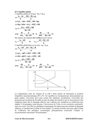 d) L’équilibre global
L’équilibre global est tel que : YIS = YLM
    A 0 − br (M o − B ) + gr
⇔            =     0

        h             k
⇔ kA 0 − kbr = hM 0 − hB + hgr
                     o


⇔ (hg + kb)r = kA 0 − hM o + hB
                         0

         kA 0 − hM o + hB
⇔ r* =              0

              hg + kb
         dr          k                dr       −h
avec          =             〉 0 et         =         〈0
        dA 0 hg + kb                 dM  o
                                             hg + kb
Par ailleurs, les relations IS et LM peuvent s’écrire :
       A − hY                        kY − M o + B
rIS = 0                et      rLM =         0

          b                                g
L’équilibre global dans ce cas sera : rIS = rLM
    A 0 − hY kY − M o + B
⇔              =            0

        b                 g
⇔ gA 0 − ghY = bkY − bM o + bB
                        0

⇔ (bk + gh )Y = gA 0 + bM o − bB
                          0

       gA 0 + bM o − bB
⇔ Y* =            0

            bk + gh
      dY        g                    dY       b
avec      =          〉 0 et              =         〉0
     dA 0 bk + gh                   dM o
                                           bk + gh

                          r
                               IS                         LM



                          r*




                                              Y*                      Y


La confrontation entre les relation IS et LM a donc permis de déterminer la position
d’équilibre macroéconomique (Y*, r*). Cet équilibre ne correspond pas nécessairement au
plein emploi, c'est-à-dire qu’il peut exister des chômeurs involontaires, c'est-à-dire des
personnes qui acceptent de travailler au taux de salaire du marché et qui ne trouvent pas à être
employées parce que la demande effective qui s’adresse aux entreprises ne justifie pas leur
emploi. C’est pourquoi, selon Keynes, l’intervention de l’Etat est non seulement souhaitable,
mais nécessaire. En effet, les politiques économiques de relance peuvent stimuler la demande
effective, et résorber par la même le sous emploi. La section suivante aura pour objet l’étude
de l’efficacité des politiques économiques principalement concernant l’emploi, et
accessoirement concernant l’investissement.


Cours de Macroéconomie                        - 64 -                   KHEMAKHEM Jamel
 