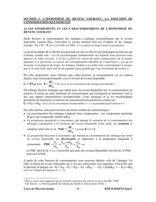 SECTION I - L’HYPOTHESE DU REVENU COURANT : LA FONCTION DE
CONSOMMATION KEYNESIENNE

A) LES FONDEMENTS ET LES CARACTERISTIQUES DE L’HYPOTHESE DU
REVENU COURANT

Selon Keynes, la consommation des ménages s’explique essentiellement par le revenu
disponible courant (Yd), c'est-à-dire le revenu national brut net d’impôts et des charges
sociales : Yd = Y – T (où Y est le PIB ou le PNB1, et T constitue les charges fiscales et parafiscales).

Le point de départ de la théorie keynésienne est une loi dite loi psychologique de Keynes qui
s’énonce comme suit : « la loi psychologique fondamentale sur laquelle nous pouvons nous
appuyer en toute sécurité, à la fois à priori en raison de notre connaissance de la nature
humaine et à posteriori en raison des renseignements détaillés de l’expérience, c’est qu’en
moyenne et la plupart du temps, les hommes tendent à accroître leur consommation à mesure
que le revenu croît, mais non d’une quantité aussi grande que l’accroissement du revenu »2.

De cette proposition, nous retenons que, selon Keynes, la consommation est en relation
directe, mais non proportionnelle, avec le niveau du revenu disponible :
                       dC t
Ct = f(Ydt) avec 0 <         < 1 . (où Ct est la consommation des ménages de la période t).
                       dYdt
Par ailleurs, Keynes remarque que même pour un revenu disponible nul, la consommation est
positive. Il existe un seuil minimum de consommation qui correspond au minimum vital et
qui sera appelé consommation incompressible. Cette remarque et la loi psychologique
permettent de formaliser la fonction de consommation keynésienne comme suit :
Ct = C0 + cYdt (où C0 est la consommation incompressible et « c » un paramètre positif inférieur à 1)

De cette relation, nous pouvons tirer un certain nombre de caractéristiques :
• La consommation des ménages comporte deux composantes : une composante autonome
   (C0) et une composante induite (cYd).
• La propension marginale à consommer, qui mesure la variation de la consommation des
   ménages conséquente à la variation du revenu disponible d’une unité, est constante et
                                         dC t
   comprise entre zéro et un : PmC =           = c avec 0 < c < 1.
                                       dYdt
• La propension moyenne à consommer, qui mesure la consommation des ménages par unité
   de revenu disponible, est décroissante et supérieure à la propension marginale à
                           C     C + cYdt C 0
   consommer : PMC = t = 0                    =      +c
                           Ydt       Ydt        Ydt
  La PMC décroît de ∞ a c, c'est-à-dire que pour des revenus disponibles très élevés, la PMC
  tend vers la PmC.

A partir de cette fonction de consommation, nous pouvons déduire celle de l’épargne. En
effet, la partie du revenu disponible qui n’est pas consommée sera épargnée, c'est-à-dire que
la fonction d’épargne est : St = Ydt – Ct = Ydt – C0 - cYdt = – C0 + (1-c)Ydt = – C0 + sYdt
(où St est l’épargne des ménages et s = 1-c).



1
    Dans ce cours, nous supposons que les transferts extérieurs nets sont nuls et de ce fait PIB = PNB.
2
    J.M. Keynes, La Théorie générale de l'emploi, de l'intérêt et de la monnaie (1936).

Cours de Macroéconomie                                   -8-                           KHEMAKHEM Jamel
 