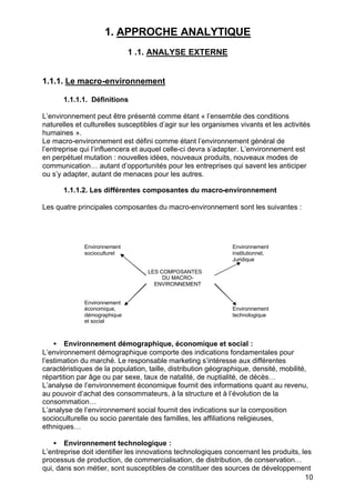 1. APPROCHE ANALYTIQUE
                             1 .1. ANALYSE EXTERNE


1.1.1. Le macro-environnement

       1.1.1.1. Définitions

L’environnement peut être présenté comme étant « l’ensemble des conditions
naturelles et culturelles susceptibles d’agir sur les organismes vivants et les activités
humaines ».
Le macro-environnement est défini comme étant l’environnement général de
l’entreprise qui l’influencera et auquel celle-ci devra s’adapter. L’environnement est
en perpétuel mutation : nouvelles idées, nouveaux produits, nouveaux modes de
communication… autant d’opportunités pour les entreprises qui savent les anticiper
ou s’y adapter, autant de menaces pour les autres.

       1.1.1.2. Les différentes composantes du macro-environnement

Les quatre principales composantes du macro-environnement sont les suivantes :




             Environnement                                     Environnement
             socioculturel                                     institutionnel,
                                                               Juridique

                                   LES COMPOSANTES
                                        DU MACRO-
                                     ENVIRONNEMENT


             Environnement
             économique,                                       Environnement
             démographique                                     technologique
             et social



    • Environnement démographique, économique et social :
L’environnement démographique comporte des indications fondamentales pour
l’estimation du marché. Le responsable marketing s’intéresse aux différentes
caractéristiques de la population, taille, distribution géographique, densité, mobilité,
répartition par âge ou par sexe, taux de natalité, de nuptialité, de décès…
L’analyse de l’environnement économique fournit des informations quant au revenu,
au pouvoir d’achat des consommateurs, à la structure et à l’évolution de la
consommation…
L’analyse de l’environnement social fournit des indications sur la composition
socioculturelle ou socio parentale des familles, les affiliations religieuses,
ethniques…

    • Environnement technologique :
L’entreprise doit identifier les innovations technologiques concernant les produits, les
processus de production, de commercialisation, de distribution, de conservation…
qui, dans son métier, sont susceptibles de constituer des sources de développement
                                                                                      10
 