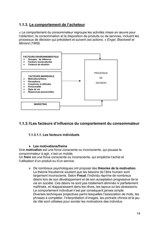 1.1.3. Le comportement de l’acheteur

« Le comportement du consommateur regroupe les activités mises en œuvre pour
l’obtention, la consommation et la disposition de produits ou de services, incluant les
processus de décision qui précèdent et suivent ces actions. » Engel, Blackwell et
Miniard (1968).



   FACTEURS ENVIRONNEMENTAUX
   ♦ Groupes de référence
   ♦ Facteurs socioculturels
   ♦ Facteurs de situation


                                                       PROCESSUS
       FACTEURS INDIVIDUELS
   ♦   Motivations/freins                                 DE
   ♦   Perceptions
                                                        DECISION
   ♦   Croyances et attitudes
   ♦   Personnalité
   ♦   Style de vie
   ♦   Ressources personnelles




            MARKETING




1.1.3.1Les facteurs d’influence du comportement du consommateur

       1.1.3.1.1. Les facteurs individuels


         ♦ Les motivations/freins
Une motivation est une force consciente ou inconsciente, qui pousse le
consommateur à agir, c’est un mobile.
Un frein est une force consciente ou inconsciente, qui empêche l’achat et
l’utilisation d’un produit ou d’un service.

       Ø De nombreux psychologues ont proposé des théories de la motivation.
         La théorie freudienne soutient que les besoins de l’être humain sont
         largement inconscients. Selon Freud, l’individu réprime de nombreux
         désirs lors de son développement et de son acceptation progressive de la
         vie en société. Ces désirs ne sont pas totalement éliminés ni parfaitement
         maîtrisés, et réapparaissent dans les rêves, les lapsus ou les obsessions.
         Le comportement individuel n’est par conséquent jamais simple.
         Diverses techniques projectives parmi lesquelles l’association de mots, les
         phrases à compléter, l’interprétation d’images, les portraits chinois et le jeu
         de rôle sont utilisées pour sonder les motivations des individus.


                                                                                     14
 