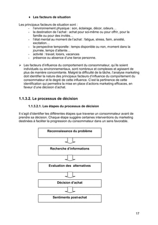 ♦ Les facteurs de situation

Les principaux facteurs de situation sont :
       - l’environnement physique : son, éclairage, décor, odeurs…
       - la destination de l’achat : achat pour soi-même ou pour offrir, pour la
          famille ou pour des invités…
       - l’état mental au moment de l’achat : fatigue, stress, faim, anxiété,
          excitation…
       - la perspective temporelle : temps disponible ou non, moment dans la
          journée, temps d’attente…
       - activité : travail, loisirs, vacances
       - présence ou absence d’une tierce personne.

Ø Les facteurs d’influence du comportement du consommateur, qu’ils soient
  individuels ou environnementaux, sont nombreux et complexes et agissent de
  plus de manière concomitante. Malgré la difficulté de la tâche, l’analyse marketing
  doit identifier la nature des principaux facteurs d’influence du comportement du
  consommateur et le degré de cette influence. C’est la pertinence de cette
  identification qui permettra la mise en place d’actions marketing efficaces, en
  faveur d’une décision d’achat.


1.1.3.2. Le processus de décision
      1.1.3.2.1. Les étapes du processus de décision

Il s’agit d’identifier les différentes étapes que traverse un consommateur avant de
prendre sa décision. Chaque étape suggère certaines interventions du marketing
destinées à faciliter la progression du consommateur dans un sens favorable.


                    Reconnaissance du problème




                      Recherche d’informations




                     Evaluation des alternatives




                           Décision d’achat



                        Sentiments post-achat




                                                                                      17
 