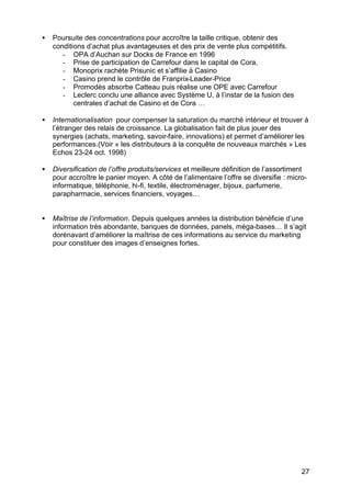 •   Poursuite des concentrations pour accroître la taille critique, obtenir des
    conditions d’achat plus avantageuses et des prix de vente plus compétitifs.
       - OPA d’Auchan sur Docks de France en 1996
       - Prise de participation de Carrefour dans le capital de Cora,
       - Monoprix rachète Prisunic et s’affilie à Casino
       - Casino prend le contrôle de Franprix-Leader-Price
       - Promodès absorbe Catteau puis réalise une OPE avec Carrefour
       - Leclerc conclu une alliance avec Système U, à l’instar de la fusion des
           centrales d’achat de Casino et de Cora …

•   Internationalisation pour compenser la saturation du marché intérieur et trouver à
    l’étranger des relais de croissance. La globalisation fait de plus jouer des
    synergies (achats, marketing, savoir-faire, innovations) et permet d’améliorer les
    performances.(Voir « les distributeurs à la conquête de nouveaux marchés » Les
    Echos 23-24 oct. 1998)

•   Diversification de l’offre produits/services et meilleure définition de l’assortiment
    pour accroître le panier moyen. A côté de l’alimentaire l’offre se diversifie : micro-
    informatique, téléphonie, hi-fi, textile, électroménager, bijoux, parfumerie,
    parapharmacie, services financiers, voyages…


•   Maîtrise de l’information. Depuis quelques années la distribution bénéficie d’une
    information très abondante, banques de données, panels, méga-bases… Il s’agit
    dorénavant d’améliorer la maîtrise de ces informations au service du marketing
    pour constituer des images d’enseignes fortes.




                                                                                        27
 