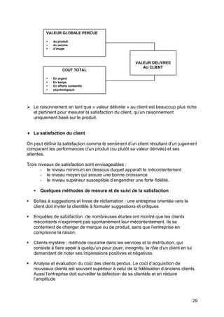 VALEUR GLOBALE PERCUE

          •   du produit
          •   du service
          •   d’image



                                                          VALEUR DELIVREE
                                                             AU CLIENT
                    COUT TOTAL

          •   En argent
          •   En temps
          •   En efforts consentis
          •   psychologique




Ø Le raisonnement en tant que « valeur délivrée » au client est beaucoup plus riche
  et pertinent pour mesurer la satisfaction du client, qu’un raisonnement
  uniquement basé sur le produit.


♦ La satisfaction du client

On peut définir la satisfaction comme le sentiment d’un client résultant d’un jugement
comparant les performances d’un produit (ou plutôt sa valeur dérivée) et ses
attentes.

Trois niveaux de satisfaction sont envisageables :
       - le niveau minimum en dessous duquel apparaît le mécontentement
       - le niveau moyen qui assure une bonne croissance
       - le niveau supérieur susceptible d’engendrer une forte fidélité.

    •   Quelques méthodes de mesure et de suivi de la satisfaction

§   Boîtes à suggestions et livres de réclamation : une entreprise orientée vers le
    client doit inviter la clientèle à formuler suggestions et critiques

§   Enquêtes de satisfaction :de nombreuses études ont montré que les clients
    mécontents n’expriment pas spontanément leur mécontentement. Ils se
    contentent de changer de marque ou de produit, sans que l’entreprise en
    comprenne la raison.

§   Clients mystère : méthode courante dans les services et la distribution, qui
    consiste à faire appel à quelqu’un pour jouer, incognito, le rôle d’un client en lui
    demandant de noter ses impressions positives et négatives.

§   Analyse et évaluation du coût des clients perdus. Le coût d’acquisition de
    nouveaux clients est souvent supérieur à celui de la fidélisation d’anciens clients.
    Aussi l’entreprise doit surveiller la défection de sa clientèle et en réduire
    l’amplitude



                                                                                           29
 