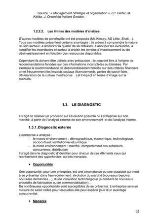 Source : « Management Stratégie et organisation » J.P. Helfer, M.
          Kalika, J. Orsoni éd Vuibert Gestion.



          1.2.2.2.   Les limites des modèles d’analyse

D’autres modèles de portefeuille ont été proposés (Mc Kinsey, AD Little, Shell…).
Tous ces modèles présentent certains avantages : ils aident à comprendre la nature
de son secteur, à améliorer la qualité de sa réflexion, à anticiper les évolutions, à
identifier les incertitudes et surtout à choisir les terrains d’investissement ou de
désinvestissement en fonction des ressources disponibles.

Cependant ils doivent être utilisés avec précaution : ils peuvent être à l’origine de
recommandations fondées sur des informations incomplètes ou biaisées. Par
exemple la recommandation de désinvestissement fondée sur des critères financiers
omet fréquemment les impacts sociaux (licenciements, pertes de savoir-faire,
détérioration de la culture d’entreprise…) et l’impact en terme d’image sur la
clientèle.




                               1.3. LE DIAGNOSTIC


Il s’agit de réaliser un pronostic sur l’évolution possible de l’entreprise sur son
marché, à partir de l’analyse externe de son environnement et de l’analyse interne.

      1.3.1. Diagnostic externe

L’entreprise a analysé :
        - le macro environnement : démographique, économique, technologique,
            socioculturel, institutionnel et juridique
        - le micro environnement : marché, comportement des acheteurs,
            concurrence, distribution
Il s’agit dans le diagnostic d’identifier pour chacun de ces éléments ceux qui
représentent des opportunités ou des menaces.

      ♦ Opportunités

Une opportunité, pour une entreprise, est une circonstance ou une occasion qui vient
à se présenter dans l’environnement : évolution du marché (nouveaux besoins,
nouvelles demandes…), d’une innovation technologique (autorisant de nouveaux
procédés de fabrication ou de commercialisation)…
De nombreuses opportunités sont susceptibles de se présenter. L’entreprise sera en
mesure de saisir celles pour lesquelles elle peut espérer jouir d’un avantage
concurrentiel.

      ♦ Menaces


                                                                                   35
 