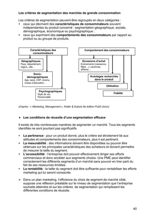 Les critères de segmentation des marchés de grande consommation

Les critères de segmentation peuvent être regroupés en deux catégories :
• ceux qui décrivent des caractéristiques de consommateurs souvent
   indépendantes du produit concerné : segmentation géographique, sociale,
   démographique, économique ou psychographique ;
• ceux qui expriment des comportements des consommateurs par rapport au
   produit ou au groupe de produits.


            Caractéristiques des                        Comportement des consommateurs
              consommateurs


    Géographiques                                     Occasions d’achat
    Pays, département,                              Evénements (naissance,
    région, ville…                                  fêtes…), vacances,
                                                    affaires…
             Socio-
         démographiques                                     Avantages recherchés
       Age, sexe, CSP, revenu,                                 dans le produit
       niveau d’éducation…
                                                                          Utilisation

                    Psychographiques
                  Style de vie,                                                 Fidélité
                  Personnalité



(d’après : « Marketing, Management », Kotler & Dubois 9e édition Publi Union)



♦ Les conditions de réussite d’une segmentation efficace

Il existe de très nombreuses manières de segmenter un marché. Tous les segments
identifiés ne sont pourtant pas significatifs.

•     La pertinence : pour un produit donné, plus le critère est étroitement lié aux
      attitudes et comportements des consommateurs, plus il est pertinent.
•     La mesurabilité : des informations doivent être disponibles ou pouvoir être
      obtenues sur les principales caractéristiques des acheteurs et doivent permettre
      de mesurer la taille du segment.
•     L’accessibilité : l’entreprise doit pouvoir effectivement diriger ses efforts
      commerciaux et donc accéder aux segments choisis. Une PME peut identifier
      correctement les différents segments d’un marché sans pouvoir en tirer parti du
      fait de ses ressources limitées.
•     La rentabilité : la taille du segment doit être suffisante pour rentabiliser les efforts
      marketing qui lui seront consacrés

Ø Dans un plan marketing, l’efficience du choix de segment de marché ciblé,
  suppose une réflexion préalable sur le niveau de segmentation que l’entreprise
  souhaite atteindre et sur les critères de segmentation qui remplissent les
  différentes conditions de réussite.




                                                                                           40
 