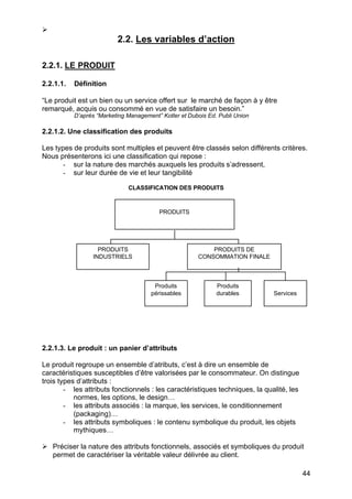 Ø
                          2.2. Les variables d’action

2.2.1. LE PRODUIT

2.2.1.1.   Définition

“Le produit est un bien ou un service offert sur le marché de façon à y être
remarqué, acquis ou consommé en vue de satisfaire un besoin.”
           D’après “Marketing Management” Kotler et Dubois Ed. Publi Union

2.2.1.2. Une classification des produits

Les types de produits sont multiples et peuvent être classés selon différents critères.
Nous présenterons ici une classification qui repose :
       - sur la nature des marchés auxquels les produits s’adressent,
       - sur leur durée de vie et leur tangibilité

                              CLASSIFICATION DES PRODUITS



                                         PRODUITS




                   PRODUITS                                PRODUITS DE
                 INDUSTRIELS                           CONSOMMATION FINALE



                                       Produits               Produits
                                      périssables             durables        Services




2.2.1.3. Le produit : un panier d’attributs

Le produit regroupe un ensemble d’atributs, c’est à dire un ensemble de
caractéristiques susceptibles d’être valorisées par le consommateur. On distingue
trois types d’attributs :
        - les attributs fonctionnels : les caractéristiques techniques, la qualité, les
           normes, les options, le design…
        - les attributs associés : la marque, les services, le conditionnement
           (packaging)…
        - les attributs symboliques : le contenu symbolique du produit, les objets
           mythiques…

Ø Préciser la nature des attributs fonctionnels, associés et symboliques du produit
  permet de caractériser la véritable valeur délivrée au client.

                                                                                          44
 