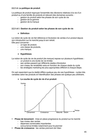 2.2.1.4. La politique de produit

La politique de produit regroupe l’ensemble des décisions relatives à la vie d’un
produit ou d’une famille de produits et relevant des domaines suivants :
       - gestion du produit selon les phases de son cycle de vie
       - gestion de la gamme
       - gestion de la marque


2.2.1.4.1. Gestion du produit selon les phases de son cycle de vie

       ♦ Définition

La notion de cycle de vie fait référence à l’évolution de ventes d’un produit depuis
son introduction sur le marché jusqu’à son retrait.
Elle peut concerner :
       - un type de produit,
       - une classe de produits,
       - une marque.

       ♦ Hypothèses

La notion de cycle de vie de produit (de marque) repose sur plusieurs hypothèses :
       - un produit à une durée de vie limitée
       - ses ventes passent par différents stades d’évolution
       - son niveau de rentabilité varie en fonction de chaque stade du cycle
       - les stratégies marketing les plus appropriées diffèrent à chaque étape.

On sait cependant que la réalité diffère quelque peu de ces hypothèses : cycles très
variables selon les produits et l’identification des phases est quelque peu arbitraire.

       ♦ La courbe de cycle de vie d’un produit

          Ventes




                                                                          Temps
                   Lancement       Croissance       Maturité Déclin



§   Phase de lancement : mise en place progressive du produit sur le marché
      - bas niveau des ventes
      - dépenses comerciales importantes
      - concurrence limitée notamment pour le pionnier
§   Phase de croissance : les ventes prennent de l’élan
                                                                                       45
 