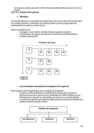 ainsi que les actions des concurrents influencent elles-mêmes le cycle de vie du
   produit.
2.2.1.4.2. Gestion de la gamme

      ♦ Définition

On appelle gamme un ensemble de produits liés entre eux du fait qu’ils fonctionnent
de la même manière, s’adressent aux mêmes clients ou sont vendus dans les
mêmes points de vente ou zones de prix.

Elle se caractérise par :
       - sa largeur, c’est à dire le nombre de lignes qu’elle comprend ;
       - la profondeur des lignes mesurée par le nombre de produits distincts
          qu’elles comprennent.


                                Profondeur de la ligne



                       A
                                  A1       A2            A3   A4



                       B
                                  B1       B2




                       C
                                  C1       C2            C3


          Largeur de
          la gamme



      ♦   Les principales orientations de la gestion de la gamme

Deux aspects sont fondamentaux dans l’analyse de la gamme :
      - la part du chiffre d’affaires et du bénéfice de chaque produit dans la
        gamme et ceux de la gamme dans l’ensemble du chiffre d’affaires (et du
        bénéfice) pour mesurer la vulnérablité par rapport aux produits leaders.
      - Le profil de la gamme par rapport à celle des concurrents pour identifier les
        positionnements actuels et futurs.


                                Gestion de la gamme




             Développement              Adaptation                 Réduction



                                                                                  47
 