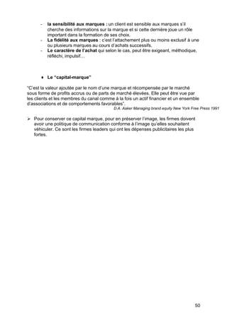 -   la sensibilité aux marques : un client est sensible aux marques s’il
          cherche des informations sur la marque et si cette dernière joue un rôle
          important dans la formation de ses choix.
      -   La fidélité aux marques : c’est l’attachement plus ou moins exclusif à une
          ou plusieurs marques au cours d’achats successifs.
      -   Le caractère de l’achat qui selon le cas, peut être exigeant, méthodique,
          réfléchi, impulsif…



      ♦ Le “capital-marque”

“C’est la valeur ajoutée par le nom d’une marque et récompensée par le marché
sous forme de profits accrus ou de parts de marché élevées. Elle peut être vue par
les clients et les membres du canal comme à la fois un actif financier et un ensemble
d’associations et de comportements favorables”.
                                          D.A. Aaker Managing brand equity New York Free Press 1991

Ø Pour conserver ce capital marque, pour en préserver l’image, les firmes doivent
  avoir une politique de communication conforme à l’image qu’elles souhaitent
  véhiculer. Ce sont les firmes leaders qui ont les dépenses publicitaires les plus
  fortes.




                                                                                     50
 