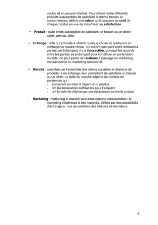 vouloir et un pouvoir d’achat. Pour choisir entre différents
              produits susceptibles de satisfaire le même besoin, le
              consommateur définit une valeur qu’il compare au coût de
              chaque produit en vue de maximiser sa satisfaction.

•   Produit : toute entité susceptible de satisfaire un besoin ou un désir :
             objet, service, idée.

•   Echange : acte qui consiste à obtenir quelque chose de quelqu’un en
            contrepartie d’autre chose. Si l’accord intervient entre différentes
            parties qui échangent, il y a transaction. Lorsque les accords
            entre les parties se prolongent pour constituer un partenariat
            durable, on peut parler de relations.≡ passage du marketing
            transactionnel ou marketing relationnel.

•   Marché : constitué par l’ensemble des clients capables et désireux de
             procéder à un échange, leur permettant de satisfaire un besoin
             ou un désir. La taille du marché dépend du nombre de
             personnes qui :
             - éprouvent un désir à l’égard d’un produit,
             - ont les ressources suffisantes pour l’acquérir
             - ont la volonté d’échanger ces ressources contre le produit.

-   Marketing : marketing et marché sont deux notions indissociables : le
            marketing s’intéresse à des marchés, définis par des possibilités
            d’échange en vue de satisfaire des besoins et des désirs.




                                                                               6
 