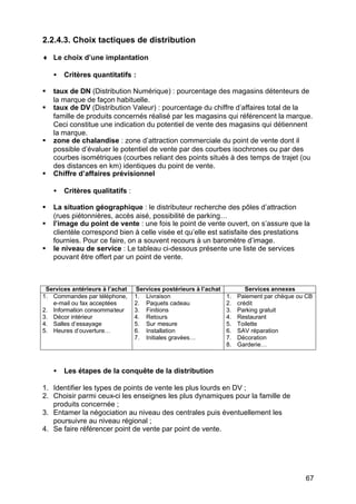 2.2.4.3. Choix tactiques de distribution

♦ Le choix d’une implantation

    •   Critères quantitatifs :

§   taux de DN (Distribution Numérique) : pourcentage des magasins détenteurs de
    la marque de façon habituelle.
§   taux de DV (Distribution Valeur) : pourcentage du chiffre d’affaires total de la
    famille de produits concernés réalisé par les magasins qui référencent la marque.
    Ceci constitue une indication du potentiel de vente des magasins qui détiennent
    la marque.
§   zone de chalandise : zone d’attraction commerciale du point de vente dont il
    possible d’évaluer le potentiel de vente par des courbes isochrones ou par des
    courbes isométriques (courbes reliant des points situés à des temps de trajet (ou
    des distances en km) identiques du point de vente.
§   Chiffre d’affaires prévisionnel

    •   Critères qualitatifs :

§   La situation géographique : le distributeur recherche des pôles d’attraction
    (rues piétonnières, accès aisé, possibilité de parking…
§   l’image du point de vente : une fois le point de vente ouvert, on s’assure que la
    clientèle correspond bien à celle visée et qu’elle est satisfaite des prestations
    fournies. Pour ce faire, on a souvent recours à un baromètre d’image.
§   le niveau de service : Le tableau ci-dessous présente une liste de services
    pouvant être offert par un point de vente.



 Services antérieurs à l’achat   Services postérieurs à l’achat           Services annexes
1. Commandes par téléphone,      1. Livraison                     1.   Paiement par chèque ou CB
   e-mail ou fax acceptées       2. Paquets cadeau                2.   crédit
2. Information consommateur      3. Finitions                     3.   Parking gratuit
3. Décor intérieur               4. Retours                       4.   Restaurant
4. Salles d’essayage             5. Sur mesure                    5.   Toilette
5. Heures d‘ouverture…           6. Installation                  6.   SAV réparation
                                 7. Initiales gravées…            7.   Décoration
                                                                  8.   Garderie…



    •   Les étapes de la conquête de la distribution

1. Identifier les types de points de vente les plus lourds en DV ;
2. Choisir parmi ceux-ci les enseignes les plus dynamiques pour la famille de
   produits concernée ;
3. Entamer la négociation au niveau des centrales puis éventuellement les
   poursuivre au niveau régional ;
4. Se faire référencer point de vente par point de vente.




                                                                                             67
 