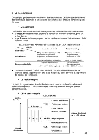 ♦ Le merchandising

On désigne généralement sous le nom de merchandising (marchéage), l’ensemble
des techniques destinées à améliorer la présentation des produits dans un espace
de vente.

      •   L’assortiment

L’ensemble des articles qu’offre un magasin à sa clientèle constitue l’assortiment.
§ la largeur de l’assortiment exprime le nombre de modèles différents, pour un
   article donné.
§ la profondeur indique que pour chaque modèle, existe un choix riche en coloris,
   dessins, tailles…

        CLASSEMENT DES FORMES DE COMMERCE SELON LEUR ASSSORTIMENT
                 Largeur
                               Assortiment étroit       Assortiment large
    Profondeur
                         Magasins de dépannage, petit  Magasins populaires,
                         commerce de proximité,          supermarchés,
    Peu de choix         supérettes, stations services Catalogues de VPC

                              (300 à 400 références homogènes)        (7000 à 10000 réf. variées)
                                       Magasins spécialisés               Hypermarchés
    Beaucoup de choix                                                    Grands magasins
                                   (1000 à 5000 réf. homogènes)      (10000 à 300000 réf. variées)


Ø L’assortiment choisi pour le point de vente doit être en cohérence avec la
  clientèle ciblée, la politique de prix et de marges du point de vente et la politique
  de marque de l’enseigne.

      •   Le choix du rayon

Le choix du rayon revient à définir l’univers de concurrence dans lequel on veut
positionner le produit. Il faut tenir compte de la fréquentation du rayon par les
consommateurs.

      •   Choix dans le rayon
                                         LE LINEAIRE
   Ventes
 favorisées                                        Produits d’attraction

                                         YEUX      Forte marge unitaire
                        4 facing
                                                   Faible rotation
                                                   Produits courants
                                                                               Linéaire développé
                                                                               3 x 10 = 30 mètres

                    A    A   A     A     MAINS Marge moyenne

                                                  Produits volumineux

                                         SOL      Faible marge unitaire
   Ventes
 défavorisées                                     Forte rotation
                                                                                                     68
 