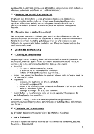 particularités des services (immatériels, périssables, non uniformes) et en mettant en
place des techniques spécifiques (ex : yield management).

52 – Marketing des secteurs à but non lucratif

De plus en plus d’institutions (écoles, groupes confessionnels, associations,
hôpitaux, musées, centres culturels…) mais aussi des partis politiques, des
syndicats, utilisent des techniques marketing pour connaître les attitudes et
perceptions de leurs « clients » et mettre en place les meilleurs stratégies de
réponse.

53 – Marketing dans le secteur international

Les entreprises se sont mondialisées, pour réussir sur les différents marchés, les
entreprises doivent en connaître les spécificités et celles de leurs consommateurs et
faire le choix entre un marketing global (s’appuyant sur une homogénéité des
habitudes de consommation) et un marketing plus différencié (s’appuyant sur des
particularismes locaux).

6 – Les limites du marketing

61 – Les critiques consuméristes

On peut reprocher au marketing de ne pas être aussi efficace que le prétendent ses
thuriféraires, même s’il doit se fonder sur l’intérêt des consommateurs. Plusieurs
domaines de l’action commerciale présentent des aspects négatifs :
• le produit :
       - l’innovation n’est souvent qu’apparente,
       - la durée de vie est volontairement raccourcie
       - certains produits sont dangereux ou polluants…
• le prix : joue souvent sur la naïveté du public en laissant croire qu’un prix élevé va
   de pair avec la qualité
• la publicité :
       - coûteuse, elle augmente les prix des produits,
       - persuasion non apparente
       - envahi la vie privée et exerce un pouvoir sur les personnes les plus fragiles
           (enfants, personnes âgées…)
       - idéologie du trompe l’œil et du faux semblant…
• la distribution : le merchandising incite les clients à parcourir les espaces de
   vente les plus étendus possibles…

K. Galbraith (= 1970) : « Il est faux de croire que l’initiative appartient aux
consommateurs dont les injonctions commanderaient toute la politique commerciale
des firmes ».

62 – La défense des consommateurs

La protection des consommateurs s’exerce de différentes manières :

•   par le droit positif

Des lois et règlements visent à défendre les consommateurs (conformité, sécurité,
traçabilité… des produits).
                                                                                      8
 