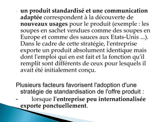 - un produit standardisé et une communication
adaptée correspondent à la découverte de
nouveaux usages pour le produit (exemple : les
soupes en sachet vendues comme des soupes en
Europe et comme des sauces aux Etats-Unis ...).
Dans le cadre de cette stratégie, l'entreprise
exporte un produit absolument identique mais
dont l'emploi qui en est fait et la fonction qu'il
remplit sont différents de ceux pour lesquels il
avait été initialement conçu.
Plusieurs facteurs favorisent l'adoption d'une
stratégie de standardisation de l'offre produit :
- lorsque l'entreprise peu internationalisée
exporte ponctuellement.
 