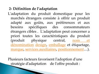 2- Définition de l’adaptation
L'adaptation du produit domestique pour les
marchés étrangers consiste à offrir un produit
adapté aux goûts, aux préférences et aux
besoins spécifiques des consommateurs
étrangers cibles . L'adaptation peut concerner a
priori toutes les caractéristiques du produit
(produit physique central, nom et
dénomination design, emballage et étiquetage,
marque, services auxiliaires, positionnement ).
Plusieurs facteurs favorisent l'adoption d'une
stratégie d adaptation de l'offre produit
 