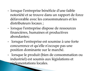 - lorsque l'entreprise bénéficie d'une faible
notoriété et se trouve dans un rapport de force
défavorable avec les consommateurs et les
distributeurs locaux ;
- lorsque l'entreprise dispose de ressources
financières, humaines et productives
abondantes;
- lorsque l'entreprise est soumise à une forte
concurrence et qu'elle n'occupe pas une
position dominante sur le marché.
- lorsque le produit (bien de consommation ou
industriel) est soumis aux législations et
réglementations locales.
 