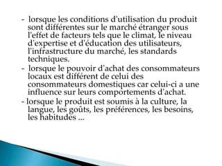 - lorsque les conditions d'utilisation du produit
sont différentes sur le marché étranger sous
l'effet de facteurs tels que le climat, le niveau
d'expertise et d'éducation des utilisateurs,
l'infrastructure du marché, les standards
techniques.
- lorsque le pouvoir d'achat des consommateurs
locaux est différent de celui des
consommateurs domestiques car celui-ci a une
influence sur leurs comportements d'achat.
- lorsque le produit est soumis à la culture, la
langue, les goûts, les préférences, les besoins,
les habitudes ...
 