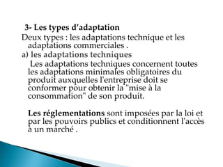 3- Les types d’adaptation
Deux types : les adaptations technique et les
adaptations commerciales .
a) les adaptations techniques
Les adaptations techniques concernent toutes
les adaptations minimales obligatoires du
produit auxquelles l'entreprise doit se
conformer pour obtenir la "mise à la
consommation" de son produit.
Les réglementations sont imposées par la loi et
par les pouvoirs publics et conditionnent l'accès
à un marché .
 