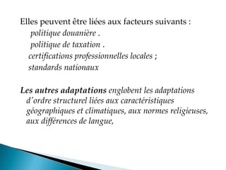 Elles peuvent être liées aux facteurs suivants :
politique douanière .
politique de taxation .
certifications professionnelles locales ;
standards nationaux
Les autres adaptations englobent les adaptations
d'ordre structurel liées aux caractéristiques
géographiques et climatiques, aux normes religieuses,
aux différences de langue,
 
