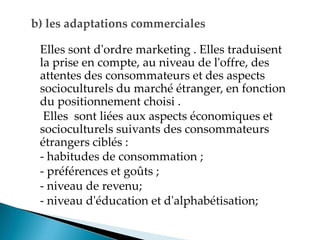 b) les adaptations commerciales
Elles sont d'ordre marketing . Elles traduisent
la prise en compte, au niveau de l'offre, des
attentes des consommateurs et des aspects
socioculturels du marché étranger, en fonction
du positionnement choisi .
Elles sont liées aux aspects économiques et
socioculturels suivants des consommateurs
étrangers ciblés :
- habitudes de consommation ;
- préférences et goûts ;
- niveau de revenu;
- niveau d'éducation et d'alphabétisation;
 