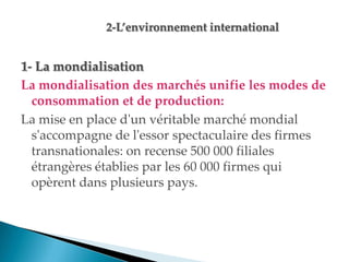 1- La mondialisation
La mondialisation des marchés unifie les modes de
consommation et de production:
La mise en place d'un véritable marché mondial
s'accompagne de l'essor spectaculaire des firmes
transnationales: on recense 500 000 filiales
étrangères établies par les 60 000 firmes qui
opèrent dans plusieurs pays.
 