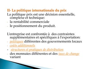 II- La politique internationale du prix
La politique prix est une décision essentielle,
complexe et technique:
- la rentabilité commerciale
- le positionnement du produit.
Lentreprise est confrontée à des contraintes
supplémentaires et spécifiques à l'exportation:
- politiques différentes des gouvernements locaux
- coûts additionnels
- structures et pratiques de distribution
- des monnaies différentes et des taux de change
variant
 