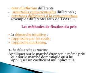 - taux d'inflation différents
- situations concurrentielles différentes ;
- taxations différentes à la consommation
(exemple : différentes taux de TVA) ;
Les méthodes de fixation du prix
• la démarche intuitive ;
• l'approche par les coûts;
• l'approche marketing.
1- la démarche intuitive
Appliquer sur le marché étranger le même prix
que sur le marché domestique ou à lui
appliquer un coefficient multiplicateur.
 