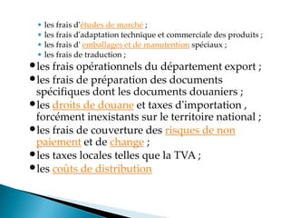 • les frais d'études de marché ;
• les frais d'adaptation technique et commerciale des produits ;
• les frais d' emballages et de manutention spéciaux ;
• les frais de traduction ;
•les frais opérationnels du département export ;
•les frais de préparation des documents
spécifiques dont les documents douaniers ;
•les droits de douane et taxes d'importation ,
forcément inexistants sur le territoire national ;
•les frais de couverture des risques de non
paiement et de change ;
•les taxes locales telles que la TVA ;
•les coûts de distribution
 