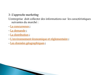 3- L’approche marketing
Lentreprise doit collecter des informations sur les caractéristiques
suivantes du marché :
- La concurrence ;
- La demande ;
- La distribution ;
- L'environnement économique et réglementaire ;
- Les données géographiques ;
 