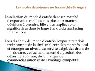 La sélection du mode d entrée dans un marché
d exportation est l une des plus importantes
décisions à prendre. Elle a des implications
significatives dans le large étendu du marketing
international.
Lors du choix du mode d entrée, l exportateur doit
tenir compte de la similarité entre les marchés local
et étranger au niveau du service exigé, des droits de
douane, de l acheminement du produit, des
délais de livraison, de la marque de
commercialisation et de l avantage compétitif.
 