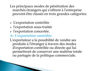 Les principaux modes de pénétration des
marchés étrangers qui s'offrent à l'entreprise
peuvent être classés en trois grandes catégories:
 Lexportation contrôlée
 l'exportation sous-traitée
 l'exportation concertée.
A- L’exportation contrôlée
L'exportateur a la possibilité de vendre ses
produits à l'étranger à travers des modes
d'exportation contrôlée ou directe qui lui
permettront de conserver une maîtrise totale
ou partagée de la politique commerciale.
 