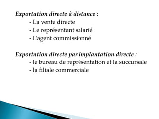 Exportation directe à distance :
- La vente directe
- Le représentant salarié
- Lagent commissionné
Exportation directe par implantation directe :
- le bureau de représentation et la succursale
- la filiale commerciale
 