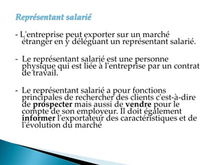 Représentant salarié
- L'entreprise peut exporter sur un marché
étranger en y déléguant un représentant salarié.
- Le représentant salarié est une personne
physique qui est liée à l'entreprise par un contrat
de travail.
- Le représentant salarié a pour fonctions
principales de rechercher des clients c'est-à-dire
de prospecter mais aussi de vendre pour le
compte de son employeur. Il doit également
informer l'exportateur des caractéristiques et de
l'évolution du marché
 