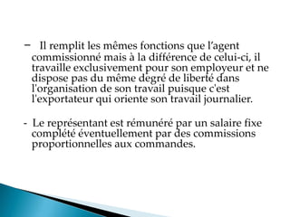 - Il remplit les mêmes fonctions que l agent
commissionné mais à la différence de celui-ci, il
travaille exclusivement pour son employeur et ne
dispose pas du même degré de liberté dans
l'organisation de son travail puisque c'est
l'exportateur qui oriente son travail journalier.
- Le représentant est rémunéré par un salaire fixe
complété éventuellement par des commissions
proportionnelles aux commandes.
 