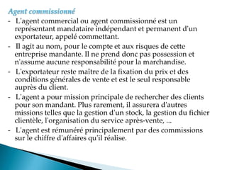 Agent commissionné
- L'agent commercial ou agent commissionné est un
représentant mandataire indépendant et permanent d'un
exportateur, appelé commettant.
- Il agit au nom, pour le compte et aux risques de cette
entreprise mandante. Il ne prend donc pas possession et
n'assume aucune responsabilité pour la marchandise.
- L'exportateur reste maître de la fixation du prix et des
conditions générales de vente et est le seul responsable
auprès du client.
- L'agent a pour mission principale de rechercher des clients
pour son mandant. Plus rarement, il assurera d'autres
missions telles que la gestion d'un stock, la gestion du fichier
clientèle, l'organisation du service après-vente, ...
- L'agent est rémunéré principalement par des commissions
sur le chiffre d'affaires qu'il réalise.
 