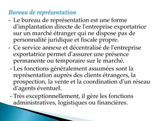 Bureau de représentation
- Le bureau de représentation est une forme
d'implantation directe de l'entreprise exportatrice
sur un marché étranger qui ne dispose pas de
personnalité juridique et fiscale propre.
- Ce service annexe et décentralisé de l'entreprise
exportatrice permet d'assurer une présence
permanente ou temporaire sur le marché.
- Les fonctions généralement assumées sont la
représentation auprès des clients étrangers, la
prospection, la vente et la coordination d'un réseau
d'agents éventuel.
- Très exceptionnellement, il gère les fonctions
administratives, logistiques ou financières.
 