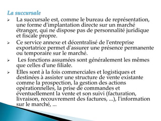 La succursale
 La succursale est, comme le bureau de représentation,
une forme d'implantation directe sur un marché
étranger, qui ne dispose pas de personnalité juridique
et fiscale propre.
 Ce service annexe et décentralisé de l'entreprise
exportatrice permet d'assurer une présence permanente
ou temporaire sur le marché.
 Les fonctions assumées sont généralement les mêmes
que celles d'une filiale.
 Elles sont à la fois commerciales et logistiques et
destinées à assister une structure de vente existante
comme la prospection, la gestion des actions
opérationnelles, la prise de commandes et
éventuellement la vente et son suivi (facturation,
livraison, recouvrement des factures, ...), l'information
sur le marché, ...
 