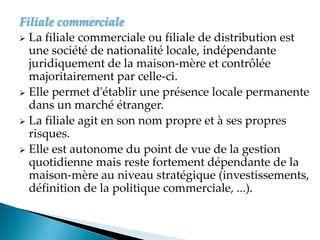 Filiale commerciale
 La filiale commerciale ou filiale de distribution est
une société de nationalité locale, indépendante
juridiquement de la maison-mère et contrôlée
majoritairement par celle-ci.
 Elle permet d'établir une présence locale permanente
dans un marché étranger.
 La filiale agit en son nom propre et à ses propres
risques.
 Elle est autonome du point de vue de la gestion
quotidienne mais reste fortement dépendante de la
maison-mère au niveau stratégique (investissements,
définition de la politique commerciale, ...).
 