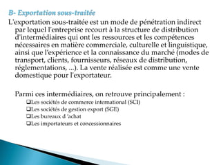 B- Exportation sous-traitée
L'exportation sous-traitée est un mode de pénétration indirect
par lequel l'entreprise recourt à la structure de distribution
d'intermédiaires qui ont les ressources et les compétences
nécessaires en matière commerciale, culturelle et linguistique,
ainsi que l expérience et la connaissance du marché modes de
transport, clients, fournisseurs, réseaux de distribution,
réglementations, ...). La vente réalisée est comme une vente
domestique pour l'exportateur.
Parmi ces intermédiaires, on retrouve principalement :
Les sociétés de commerce international (SCI)
Les sociétés de gestion export (SGE)
Les bureaux d achat
Les importateurs et concessionnaires
 