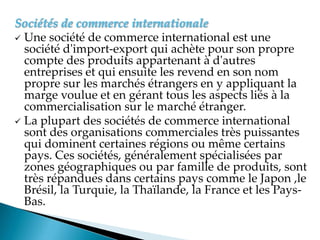 Sociétés de commerce internationale
 Une société de commerce international est une
société d'import-export qui achète pour son propre
compte des produits appartenant à d'autres
entreprises et qui ensuite les revend en son nom
propre sur les marchés étrangers en y appliquant la
marge voulue et en gérant tous les aspects liés à la
commercialisation sur le marché étranger.
 La plupart des sociétés de commerce international
sont des organisations commerciales très puissantes
qui dominent certaines régions ou même certains
pays. Ces sociétés, généralement spécialisées par
zones géographiques ou par famille de produits, sont
très répandues dans certains pays comme le Japon ,le
Brésil, la Turquie, la Thaïlande, la France et les Pays-
Bas.
 