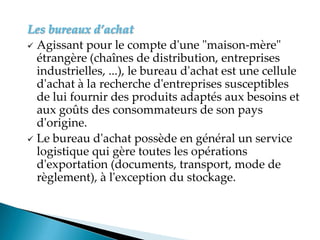 Les bureaux d’achat
 Agissant pour le compte d'une "maison-mère"
étrangère (chaînes de distribution, entreprises
industrielles, ...), le bureau d'achat est une cellule
d'achat à la recherche d'entreprises susceptibles
de lui fournir des produits adaptés aux besoins et
aux goûts des consommateurs de son pays
d'origine.
 Le bureau d'achat possède en général un service
logistique qui gère toutes les opérations
d'exportation (documents, transport, mode de
règlement), à l'exception du stockage.
 