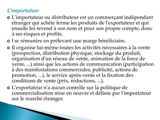 L’importateur
 L'importateur ou distributeur est un commerçant indépendant
étranger qui achète ferme les produits de l'exportateur et qui
ensuite les revend à son nom et pour son propre compte, donc
à ses risques et profits.
 l se rémunère en prélevant une marge bénéficiaire.
 Il organise lui-même toutes les activités nécessaires à la vente
(prospection, distribution physique, stockage du produit,
organisation d'un réseau de vente, animation de la force de
vente, ...) ainsi que les actions de communication (participation
à des manifestations commerciales, publicité, actions de
promotion, ...), le service après-vente et la fixation des
conditions de vente (prix, réductions, ...).
 L'exportateur n'a aucun contrôle sur la politique de
commercialisation mise en oeuvre et définie par l'importateur
sur le marché étranger.
 