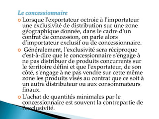 Le concessionnaire
 Lorsque l'exportateur octroie à l'importateur
une exclusivité de distribution sur une zone
géographique donnée, dans le cadre d'un
contrat de concession, on parle alors
d'importateur exclusif ou de concessionnaire.
 Généralement, l'exclusivité sera réciproque
c'est-à-dire que le concessionnaire s'engage à
ne pas distribuer de produits concurrents sur
le territoire défini et que l'exportateur, de son
côté, s'engage à ne pas vendre sur cette même
zone les produits visés au contrat que ce soit à
un autre distributeur ou aux consommateurs
finaux.
 L'achat de quantités minimales par le
concessionnaire est souvent la contrepartie de
l'exclusivité.
 