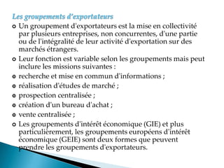 Les groupements d’exportateurs
 Un groupement d'exportateurs est la mise en collectivité
par plusieurs entreprises, non concurrentes, d'une partie
ou de l'intégralité de leur activité d'exportation sur des
marchés étrangers.
 Leur fonction est variable selon les groupements mais peut
inclure les missions suivantes :
 recherche et mise en commun d'informations ;
 réalisation d'études de marché ;
 prospection centralisée ;
 création d'un bureau d'achat ;
 vente centralisée ;
 Les groupements d'intérêt économique (GIE) et plus
particulièrement, les groupements européens d'intérêt
économique (GEIE) sont deux formes que peuvent
prendre les groupements d'exportateurs.
 